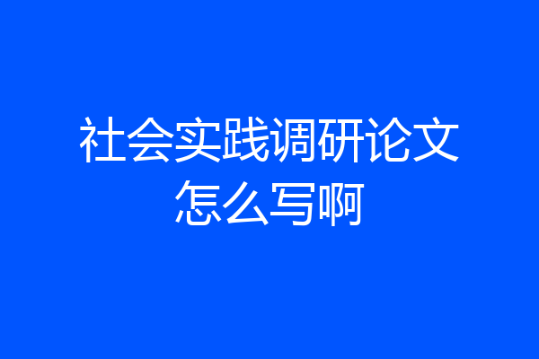社会实践调研论文怎么写啊