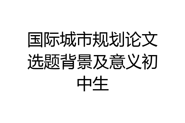国际城市规划论文选题背景及意义初中生