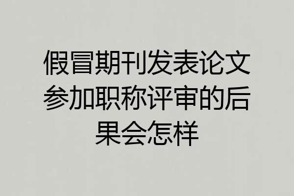 假冒期刊发表论文参加职称评审的后果会怎样
