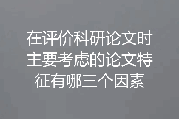 在评价科研论文时主要考虑的论文特征有哪三个因素
