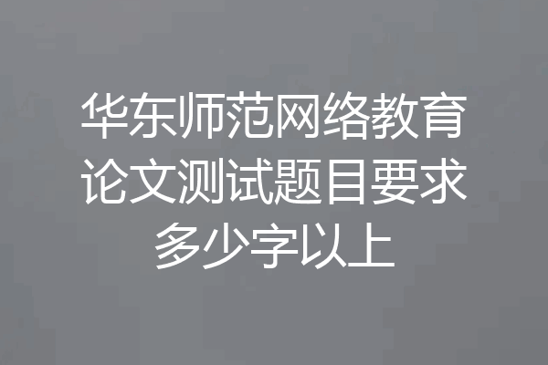 华东师范网络教育论文测试题目要求多少字以上