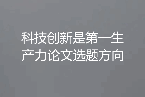 科技创新是第一生产力论文选题方向