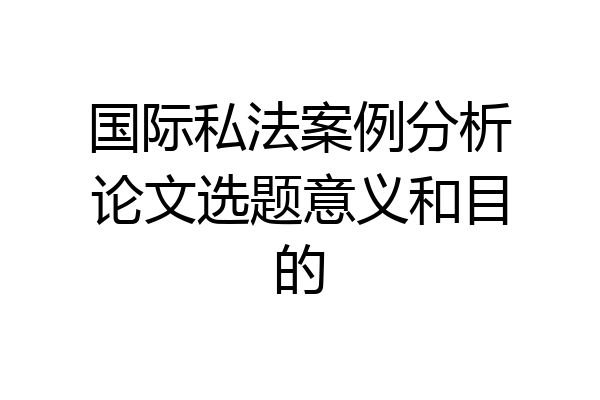 国际私法案例分析论文选题意义和目的