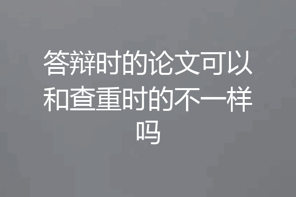 答辩时的论文可以和查重时的不一样吗