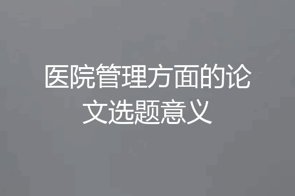 医院管理方面的论文选题意义