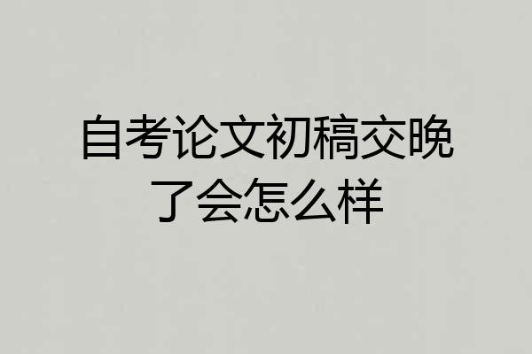 自考论文初稿交晚了会怎么样