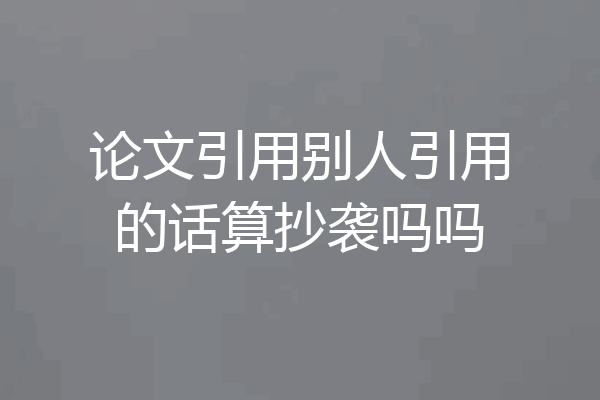 论文引用别人引用的话算抄袭吗吗