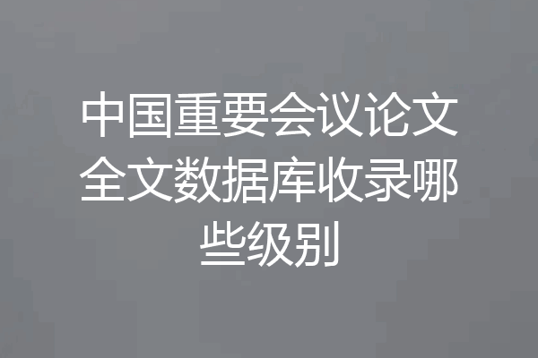 中国重要会议论文全文数据库收录哪些级别