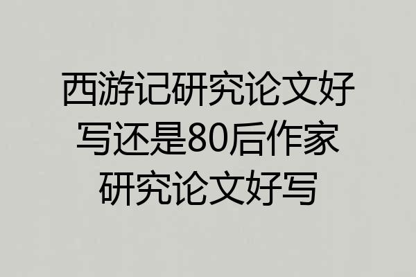 西游记研究论文好写还是80后作家研究论文好写