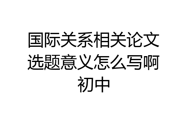 国际关系相关论文选题意义怎么写啊初中