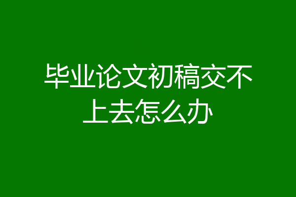 毕业论文初稿交不上去怎么办