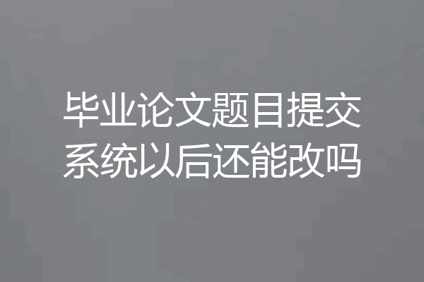 毕业论文题目提交系统以后还能改吗