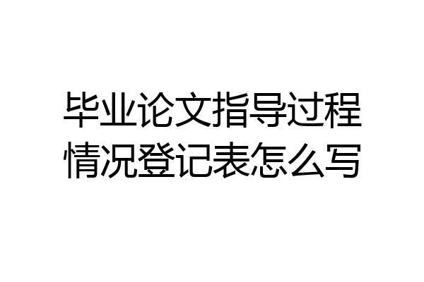 毕业论文指导过程情况登记表怎么写