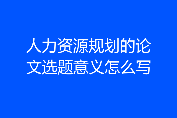 人力资源规划的论文选题意义怎么写