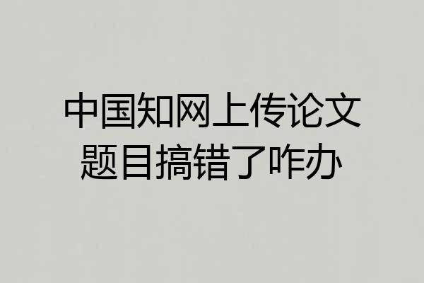 中国知网上传论文题目搞错了咋办