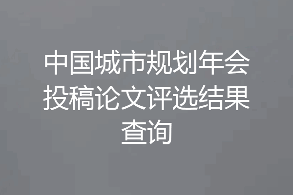 中国城市规划年会投稿论文评选结果查询