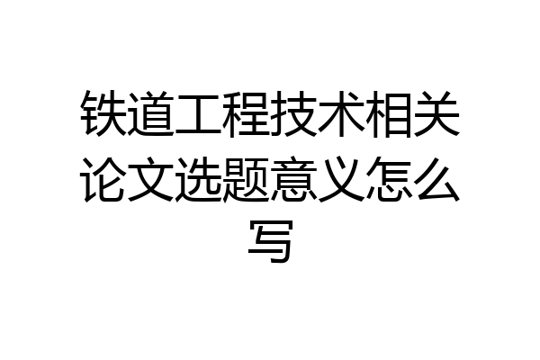 铁道工程技术相关论文选题意义怎么写