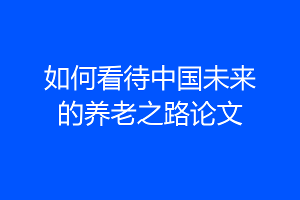 如何看待中国未来的养老之路论文
