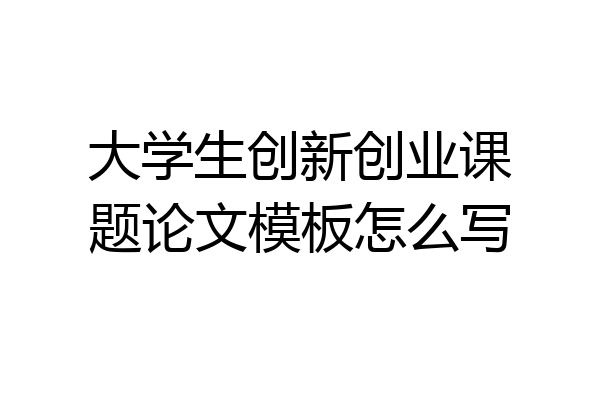 大学生创新创业课题论文模板怎么写