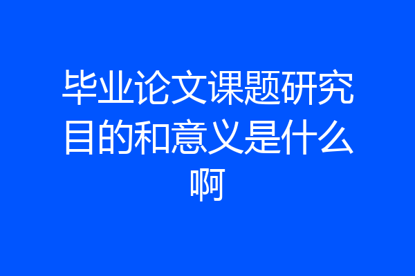 毕业论文课题研究目的和意义是什么啊
