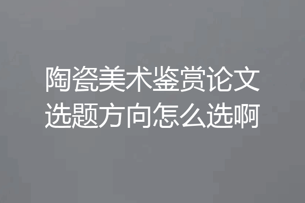 陶瓷美术鉴赏论文选题方向怎么选啊