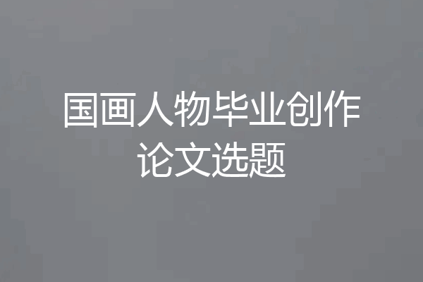 国画人物毕业创作论文选题
