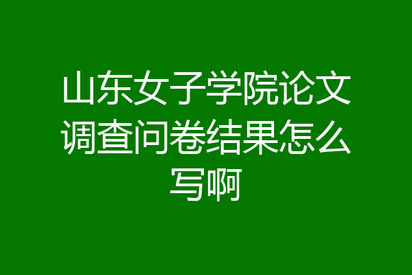 山东女子学院论文调查问卷结果怎么写啊