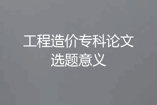 工程造价专科论文选题意义