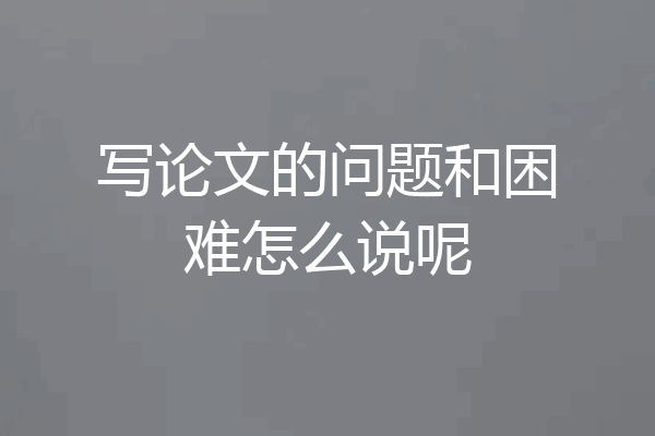 写论文的问题和困难怎么说呢