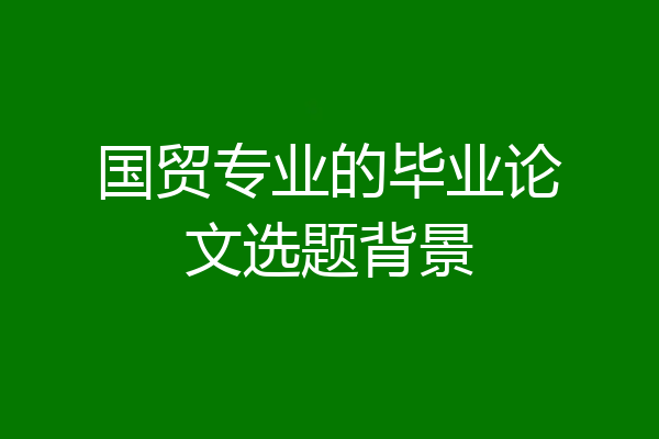 国贸专业的毕业论文选题背景
