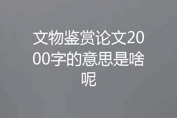 文物鉴赏论文2000字的意思是啥呢