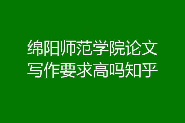 绵阳师范学院论文写作要求高吗知乎