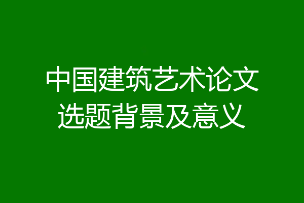 中国建筑艺术论文选题背景及意义