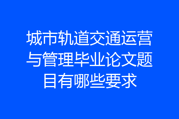 城市轨道交通运营与管理毕业论文题目有哪些要求