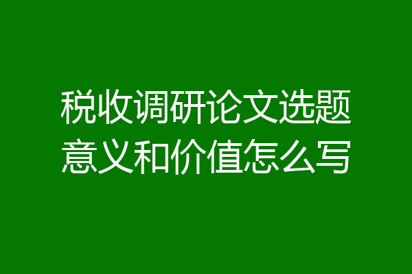 税收调研论文选题意义和价值怎么写