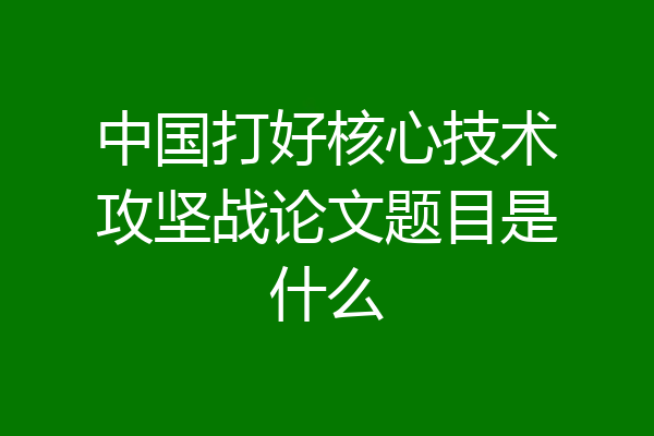 中国打好核心技术攻坚战论文题目是什么
