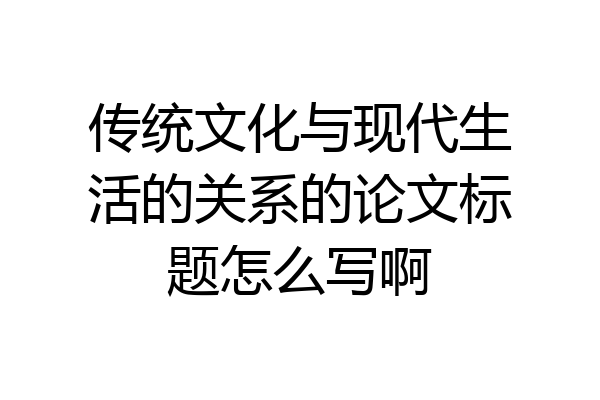 传统文化与现代生活的关系的论文标题怎么写啊