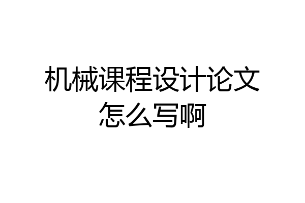 机械课程设计论文怎么写啊