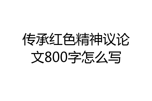 传承红色精神议论文800字怎么写
