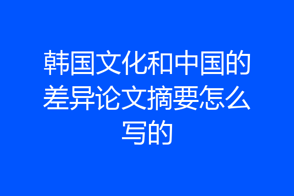 韩国文化和中国的差异论文摘要怎么写的