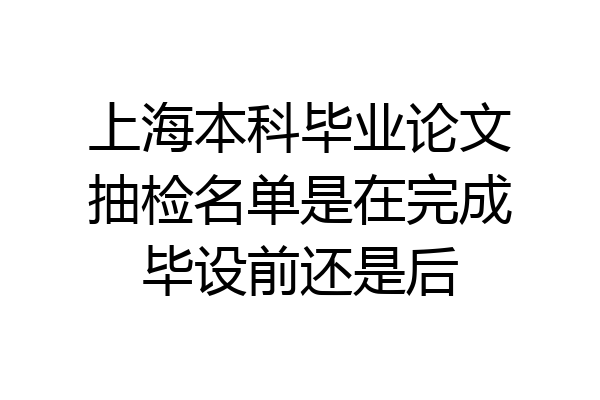 上海本科毕业论文抽检名单是在完成毕设前还是后