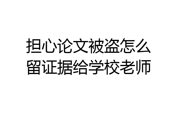 担心论文被盗怎么留证据给学校老师