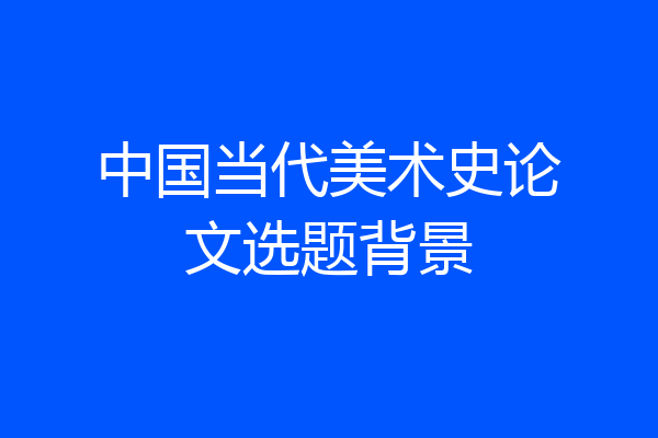 中国当代美术史论文选题背景