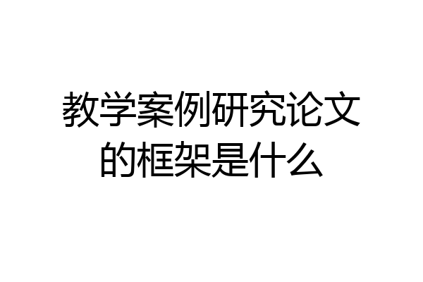 教学案例研究论文的框架是什么