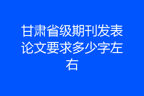甘肃省级期刊发表论文要求多少字左右