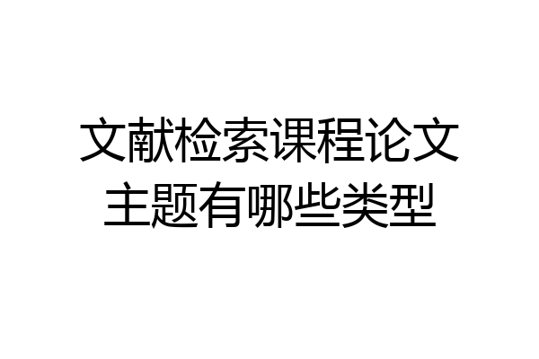 文献检索课程论文主题有哪些类型