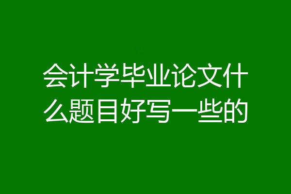 会计学毕业论文什么题目好写一些的