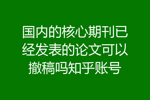 国内的核心期刊已经发表的论文可以撤稿吗知乎账号