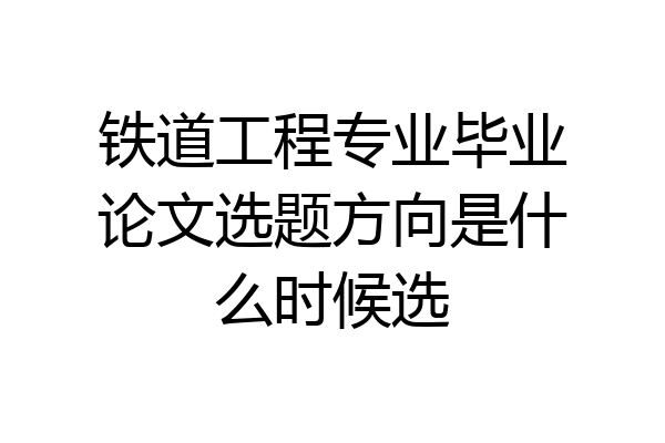 铁道工程专业毕业论文选题方向是什么时候选