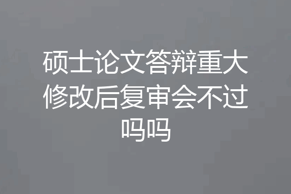 硕士论文答辩重大修改后复审会不过吗吗